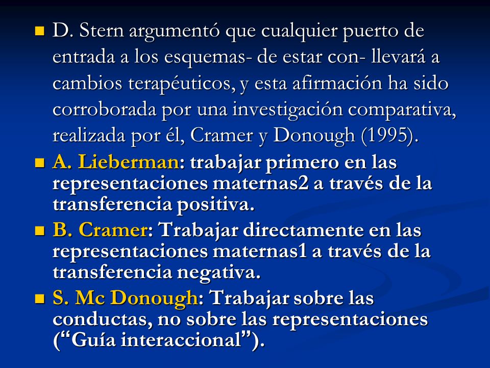 D. Stern argumentó que cualquier puerto de entrada a los esquemas- de estar con- llevará a cambios terapéuticos, y esta afirmación ha sido corroborada por una investigación comparativa, realizada por él, Cramer y Donough (1995).