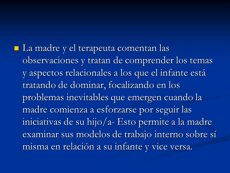 La madre y el terapeuta comentan las observaciones y tratan de comprender los temas y aspectos relacionales a los que el infante está tratando de dominar, focalizando en los problemas inevitables que emergen cuando la madre comienza a esforzarse por seguir las iniciativas de su hijo/a- Esto permite a la madre examinar sus modelos de trabajo interno sobre sí misma en relación a su infante y vice versa.