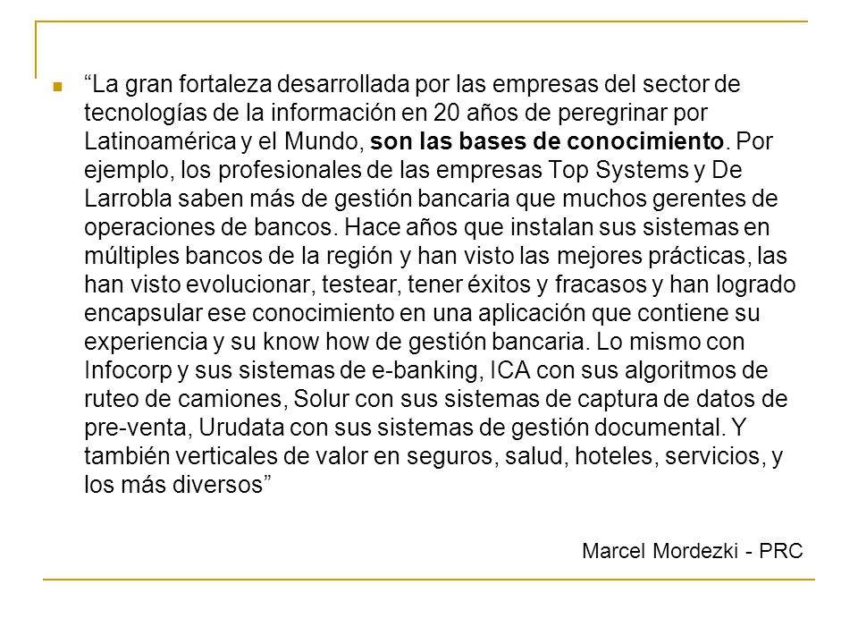 La gran fortaleza desarrollada por las empresas del sector de tecnologías de la información en 20 años de peregrinar por Latinoamérica y el Mundo, son las bases de conocimiento. Por ejemplo, los profesionales de las empresas Top Systems y De Larrobla saben más de gestión bancaria que muchos gerentes de operaciones de bancos. Hace años que instalan sus sistemas en múltiples bancos de la región y han visto las mejores prácticas, las han visto evolucionar, testear, tener éxitos y fracasos y han logrado encapsular ese conocimiento en una aplicación que contiene su experiencia y su know how de gestión bancaria. Lo mismo con Infocorp y sus sistemas de e-banking, ICA con sus algoritmos de ruteo de camiones, Solur con sus sistemas de captura de datos de pre-venta, Urudata con sus sistemas de gestión documental. Y también verticales de valor en seguros, salud, hoteles, servicios, y los más diversos