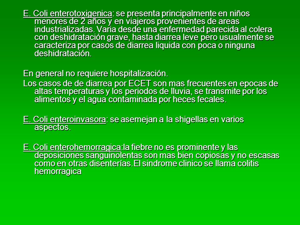 E. Coli enterotoxigenica: se presenta principalmente en niños menores de 2 años y en viajeros provenientes de areas industrializadas. Varia desde una enfermedad parecida al colera con deshidratación grave, hasta diarrea leve pero usualmente se caracteriza por casos de diarrea liquida con poca o ninguna deshidratación.