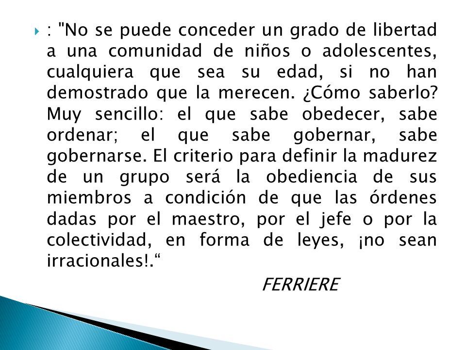 : No se puede conceder un grado de libertad a una comunidad de niños o adolescentes, cualquiera que sea su edad, si no han demostrado que la merecen. ¿Cómo saberlo Muy sencillo: el que sabe obedecer, sabe ordenar; el que sabe gobernar, sabe gobernarse. El criterio para definir la madurez de un grupo será la obediencia de sus miembros a condición de que las órdenes dadas por el maestro, por el jefe o por la colectividad, en forma de leyes, ¡no sean irracionales!.