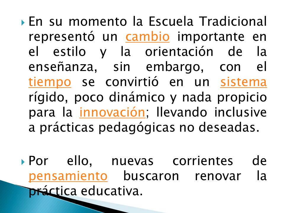 En su momento la Escuela Tradicional representó un cambio importante en el estilo y la orientación de la enseñanza, sin embargo, con el tiempo se convirtió en un sistema rígido, poco dinámico y nada propicio para la innovación; llevando inclusive a prácticas pedagógicas no deseadas.