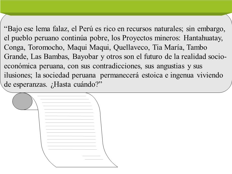 Bajo ese lema falaz, el Perú es rico en recursos naturales; sin embargo, el pueblo peruano continúa pobre, los Proyectos mineros: Hantahuatay, Conga, Toromocho, Maqui Maqui, Quellaveco, Tia María, Tambo Grande, Las Bambas, Bayobar y otros son el futuro de la realidad socio-económica peruana, con sus contradicciones, sus angustias y sus ilusiones; la sociedad peruana permanecerá estoica e ingenua viviendo de esperanzas.