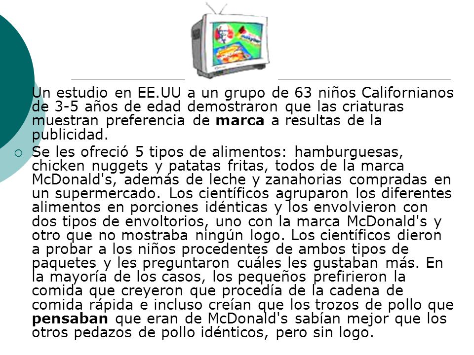 Un estudio en EE.UU a un grupo de 63 niños Californianos de 3-5 años de edad demostraron que las criaturas muestran preferencia de marca a resultas de la publicidad.