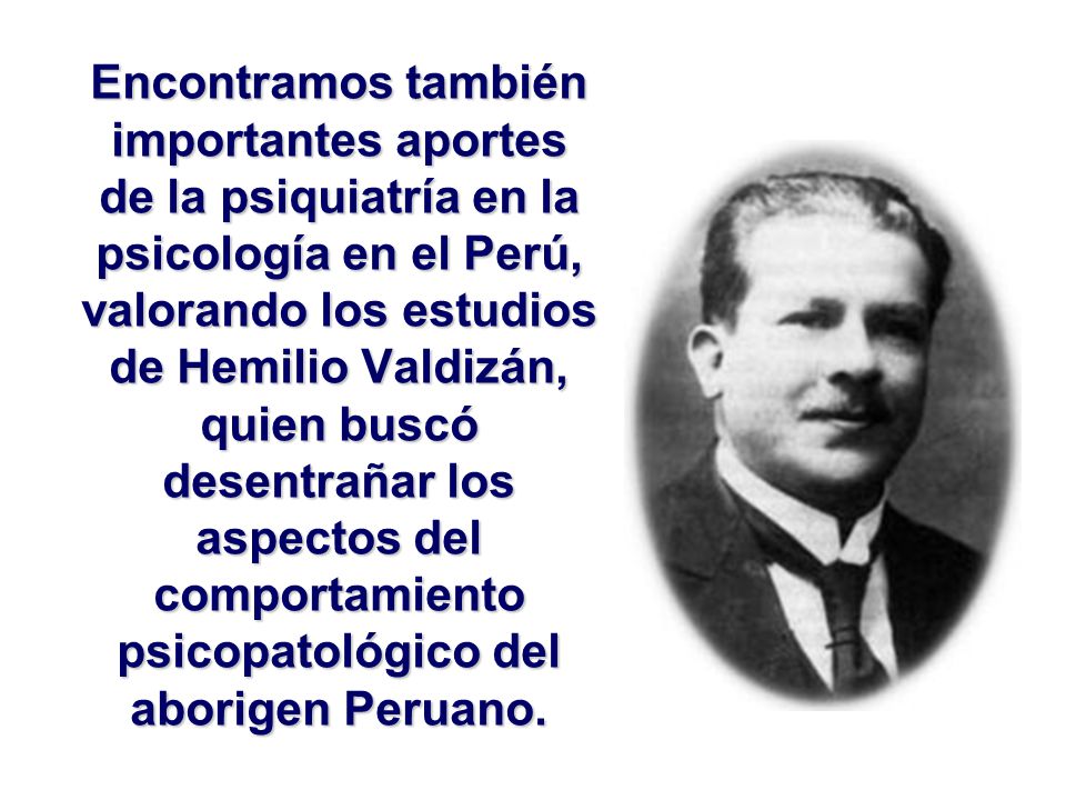 Encontramos también importantes aportes de la psiquiatría en la psicología en el Perú, valorando los estudios de Hemilio Valdizán, quien buscó desentrañar los aspectos del comportamiento psicopatológico del aborigen Peruano.