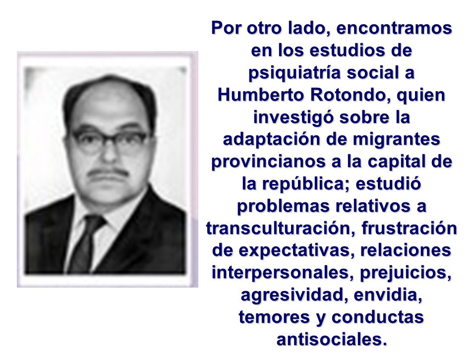 Por otro lado, encontramos en los estudios de psiquiatría social a Humberto Rotondo, quien investigó sobre la adaptación de migrantes provincianos a la capital de la república; estudió problemas relativos a transculturación, frustración de expectativas, relaciones interpersonales, prejuicios, agresividad, envidia, temores y conductas antisociales.