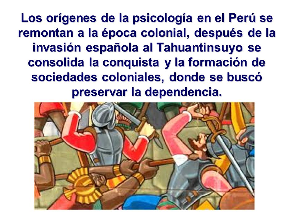 Los orígenes de la psicología en el Perú se remontan a la época colonial, después de la invasión española al Tahuantinsuyo se consolida la conquista y la formación de sociedades coloniales, donde se buscó preservar la dependencia.