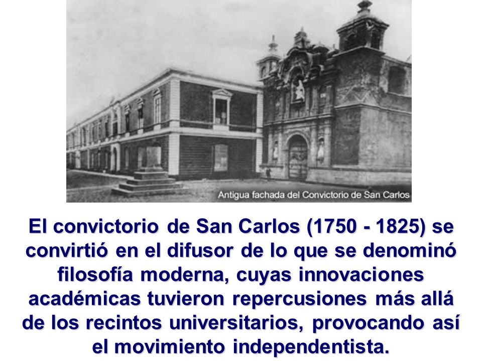 El convictorio de San Carlos ( ) se convirtió en el difusor de lo que se denominó filosofía moderna, cuyas innovaciones académicas tuvieron repercusiones más allá de los recintos universitarios, provocando así el movimiento independentista.