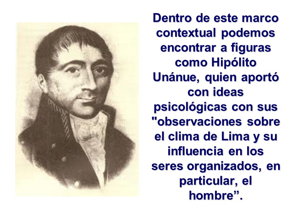 Dentro de este marco contextual podemos encontrar a figuras como Hipólito Unánue, quien aportó con ideas psicológicas con sus observaciones sobre el clima de Lima y su influencia en los seres organizados, en particular, el hombre .