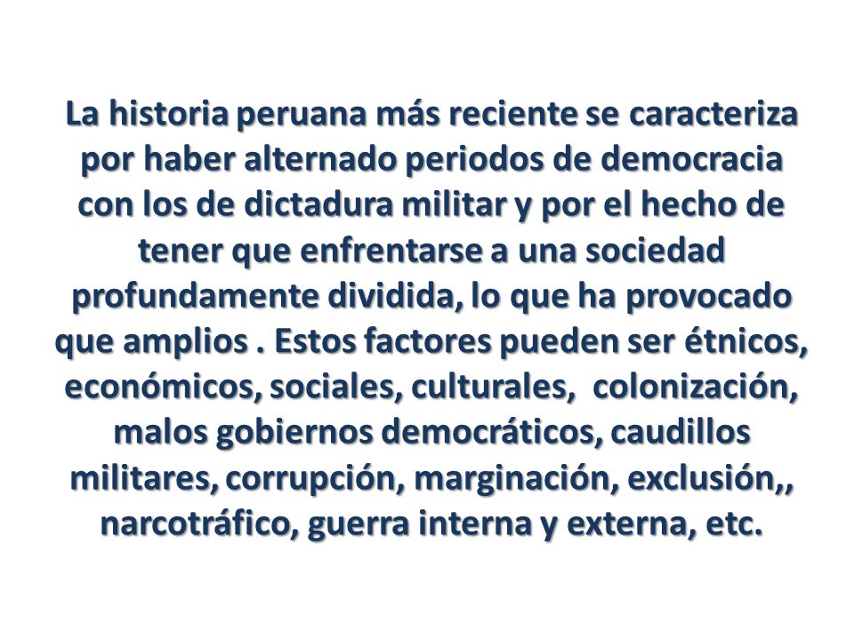 La historia peruana más reciente se caracteriza por haber alternado periodos de democracia con los de dictadura militar y por el hecho de tener que enfrentarse a una sociedad profundamente dividida, lo que ha provocado que amplios .