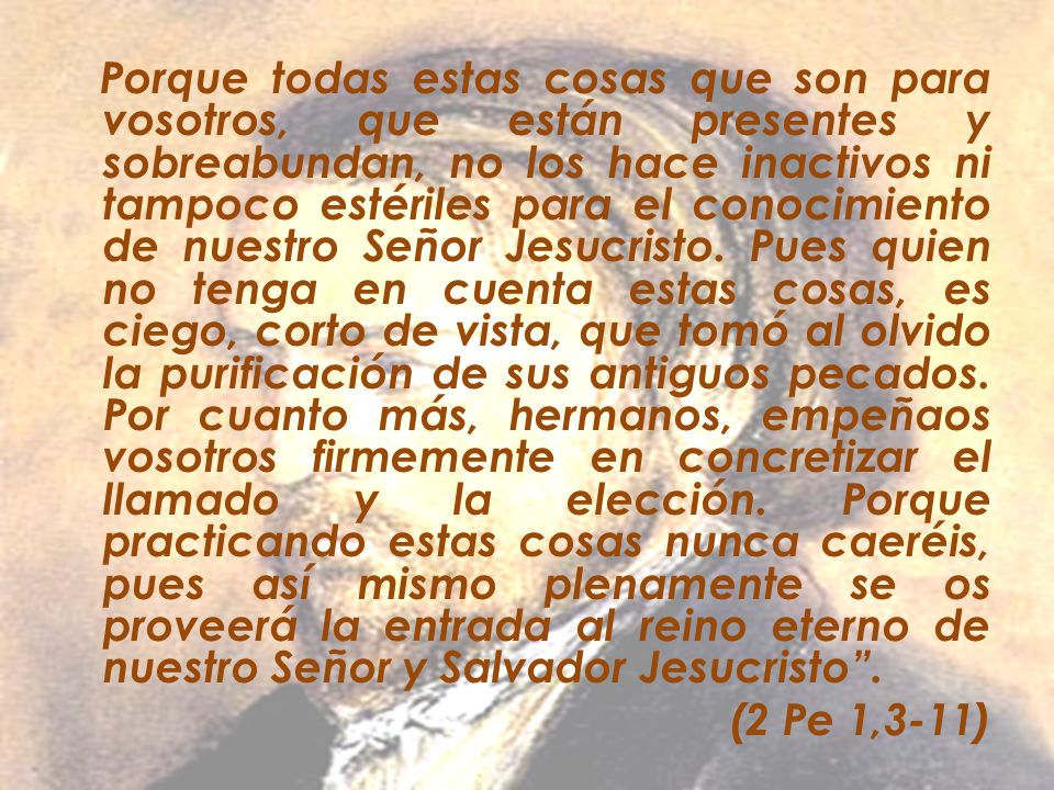 Porque todas estas cosas que son para vosotros, que están presentes y sobreabundan, no los hace inactivos ni tampoco estériles para el conocimiento de nuestro Señor Jesucristo. Pues quien no tenga en cuenta estas cosas, es ciego, corto de vista, que tomó al olvido la purificación de sus antiguos pecados. Por cuanto más, hermanos, empeñaos vosotros firmemente en concretizar el llamado y la elección. Porque practicando estas cosas nunca caeréis, pues así mismo plenamente se os proveerá la entrada al reino eterno de nuestro Señor y Salvador Jesucristo .