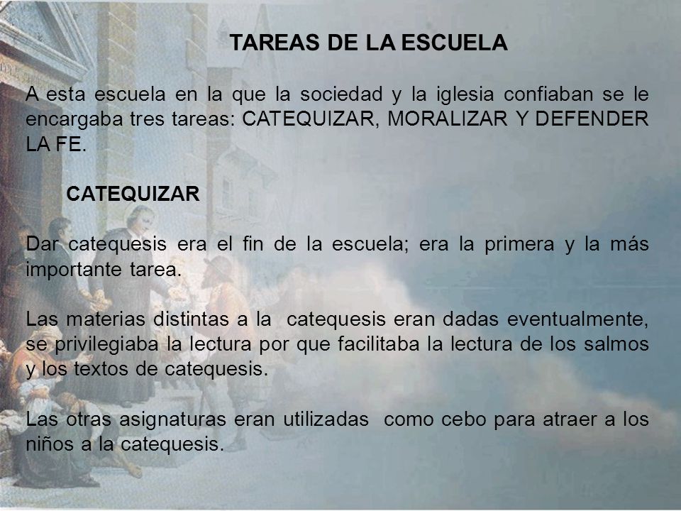 TAREAS DE LA ESCUELA A esta escuela en la que la sociedad y la iglesia confiaban se le encargaba tres tareas: CATEQUIZAR, MORALIZAR Y DEFENDER LA FE.