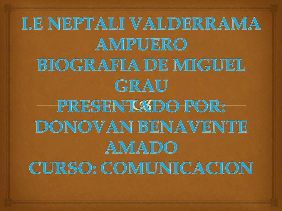 I.E NEPTALI VALDERRAMA AMPUERO BIOGRAFIA DE MIGUEL GRAU PRESENTADO POR: DONOVAN BENAVENTE AMADO CURSO: COMUNICACION