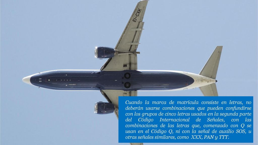e) Cuando la marca de matrícula consiste en letras, no deberán usarse combinaciones que pueden confundirse con los grupos de cinco letras usados en la segunda parte del Código Internacional de Señales, con las combinaciones de las letras que, comenzado con Q se usan en el Código Q, ni con la señal de auxilio SOS, u otras señales similares, como XXX, PAN y TTT.