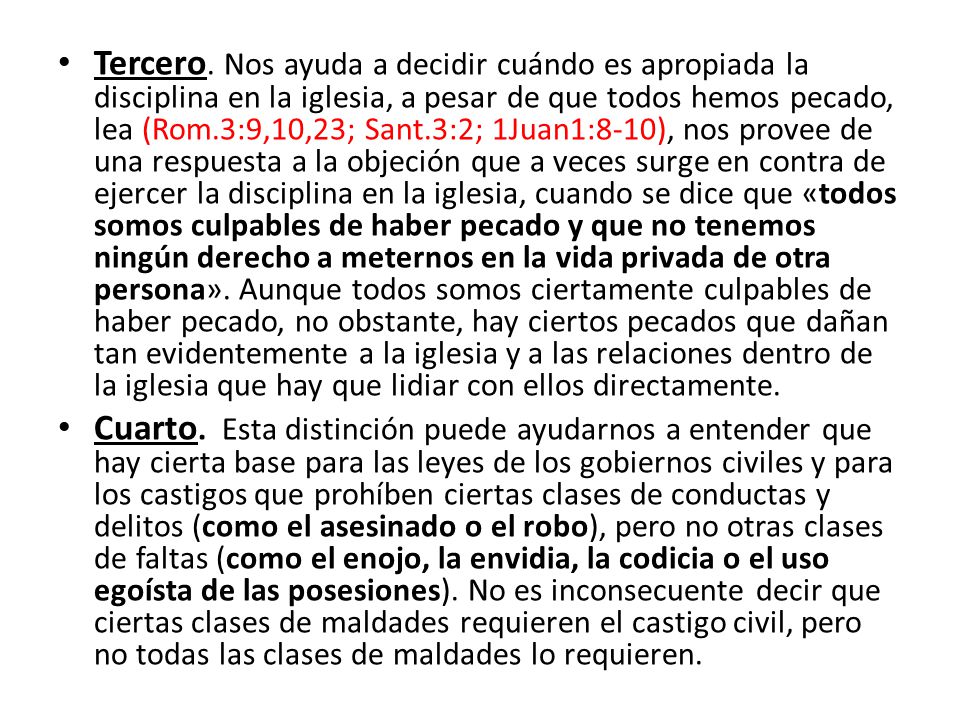 Tercero. Nos ayuda a decidir cuándo es apropiada la disciplina en la iglesia, a pesar de que todos hemos pecado, lea (Rom.3:9,10,23; Sant.3:2; 1Juan1:8-10), nos provee de una respuesta a la objeción que a veces surge en contra de ejercer la disciplina en la iglesia, cuando se dice que «todos somos culpables de haber pecado y que no tenemos ningún derecho a meternos en la vida privada de otra persona». Aunque todos somos ciertamente culpables de haber pecado, no obstante, hay ciertos pecados que dañan tan evidentemente a la iglesia y a las relaciones dentro de la iglesia que hay que lidiar con ellos directamente.