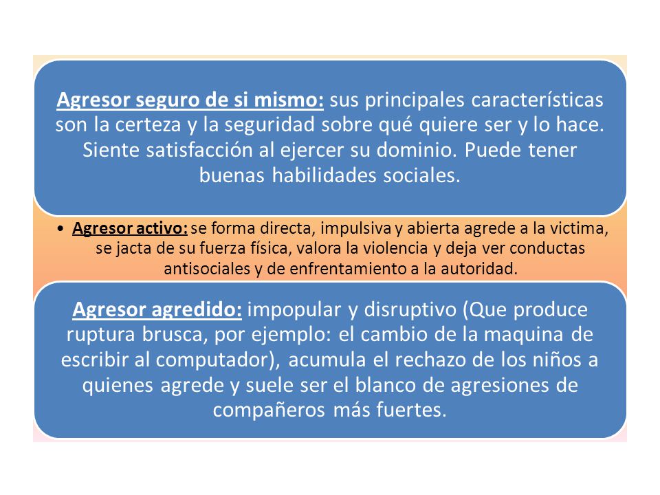 Agresor seguro de si mismo: sus principales características son la certeza y la seguridad sobre qué quiere ser y lo hace. Siente satisfacción al ejercer su dominio. Puede tener buenas habilidades sociales.