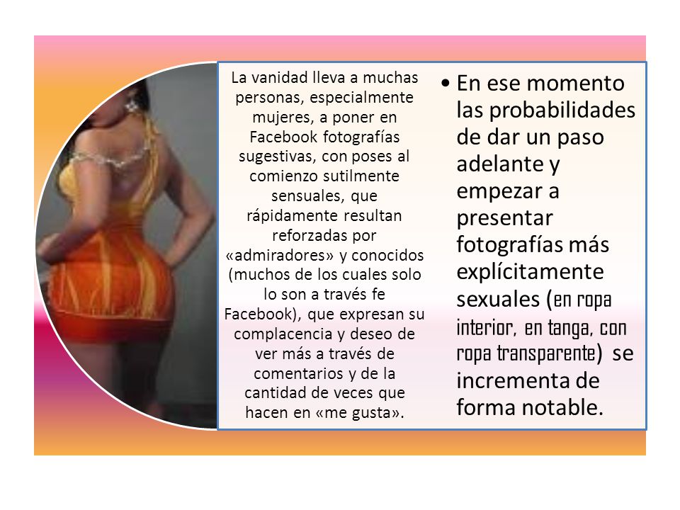La vanidad lleva a muchas personas, especialmente mujeres, a poner en Facebook fotografías sugestivas, con poses al comienzo sutilmente sensuales, que rápidamente resultan reforzadas por «admiradores» y conocidos (muchos de los cuales solo lo son a través fe Facebook), que expresan su complacencia y deseo de ver más a través de comentarios y de la cantidad de veces que hacen en «me gusta».