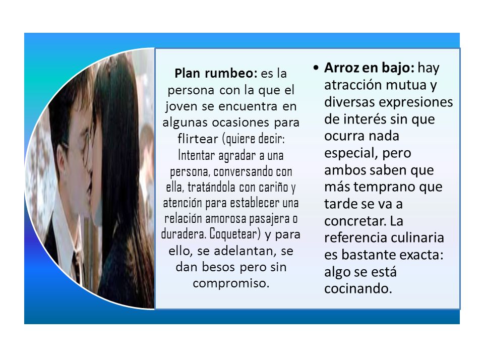 Plan rumbeo: es la persona con la que el joven se encuentra en algunas ocasiones para flirtear (quiere decir: Intentar agradar a una persona, conversando con ella, tratándola con cariño y atención para establecer una relación amorosa pasajera o duradera. Coquetear) y para ello, se adelantan, se dan besos pero sin compromiso.