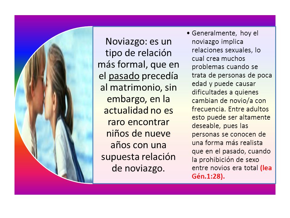 Noviazgo: es un tipo de relación más formal, que en el pasado precedía al matrimonio, sin embargo, en la actualidad no es raro encontrar niños de nueve años con una supuesta relación de noviazgo.