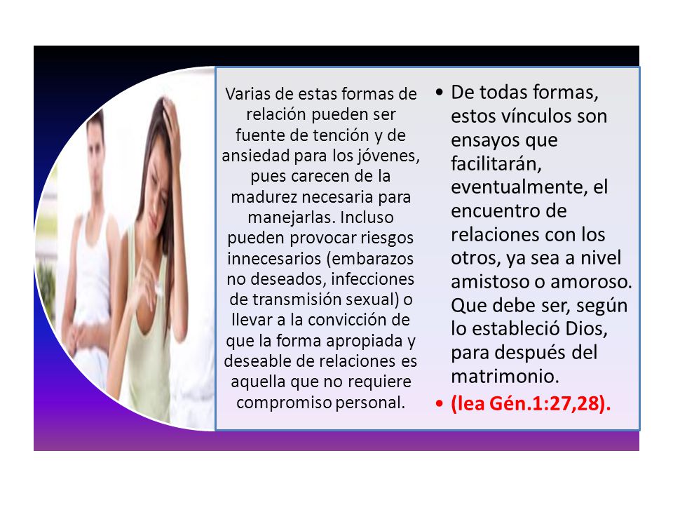 Varias de estas formas de relación pueden ser fuente de tención y de ansiedad para los jóvenes, pues carecen de la madurez necesaria para manejarlas. Incluso pueden provocar riesgos innecesarios (embarazos no deseados, infecciones de transmisión sexual) o llevar a la convicción de que la forma apropiada y deseable de relaciones es aquella que no requiere compromiso personal.