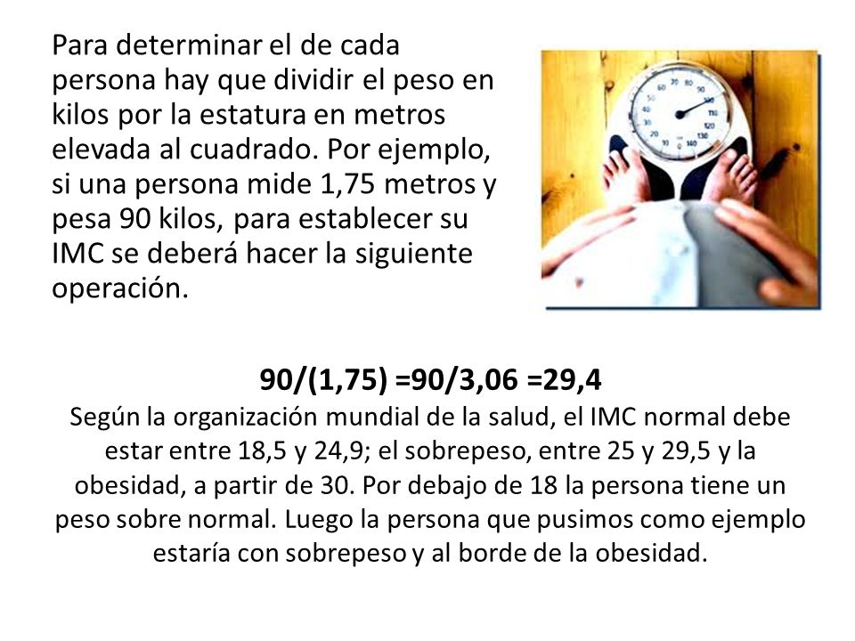 Para determinar el de cada persona hay que dividir el peso en kilos por la estatura en metros elevada al cuadrado. Por ejemplo, si una persona mide 1,75 metros y pesa 90 kilos, para establecer su IMC se deberá hacer la siguiente operación.