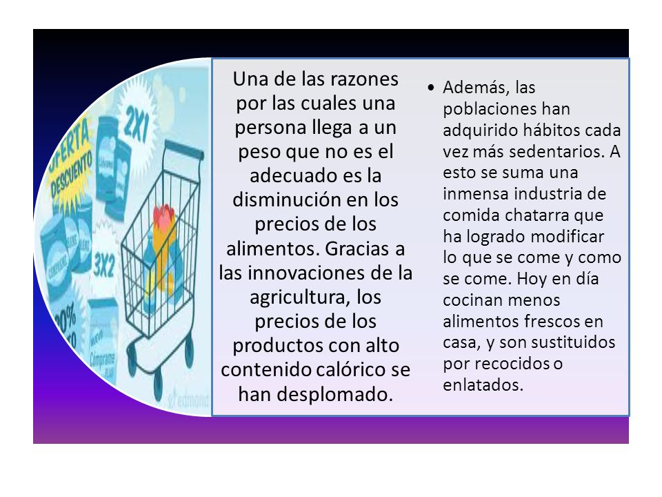 Una de las razones por las cuales una persona llega a un peso que no es el adecuado es la disminución en los precios de los alimentos. Gracias a las innovaciones de la agricultura, los precios de los productos con alto contenido calórico se han desplomado.