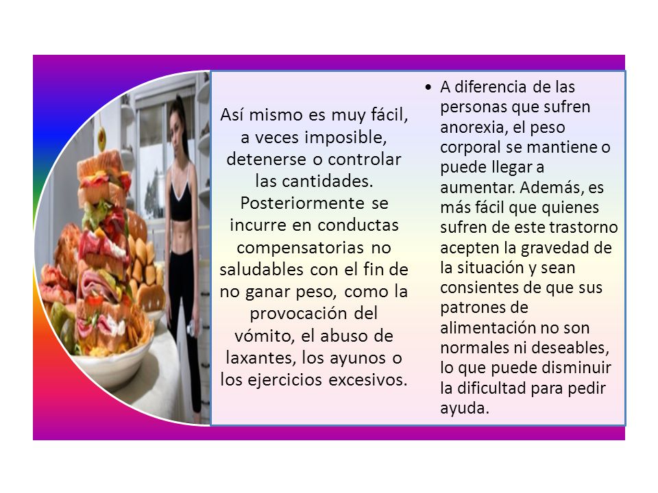 Así mismo es muy fácil, a veces imposible, detenerse o controlar las cantidades. Posteriormente se incurre en conductas compensatorias no saludables con el fin de no ganar peso, como la provocación del vómito, el abuso de laxantes, los ayunos o los ejercicios excesivos.