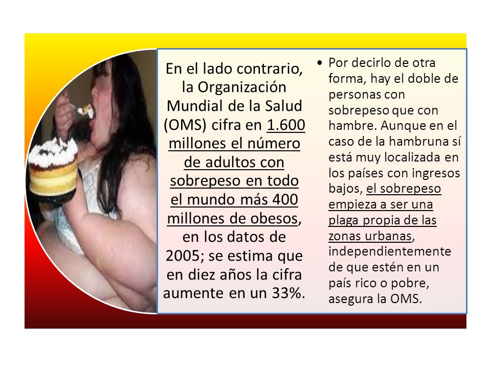 En el lado contrario, la Organización Mundial de la Salud (OMS) cifra en millones el número de adultos con sobrepeso en todo el mundo más 400 millones de obesos, en los datos de 2005; se estima que en diez años la cifra aumente en un 33%.