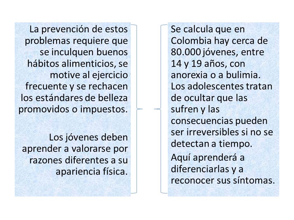 La prevención de estos problemas requiere que se inculquen buenos hábitos alimenticios, se motive al ejercicio frecuente y se rechacen los estándares de belleza promovidos o impuestos. Los jóvenes deben aprender a valorarse por razones diferentes a su apariencia física.