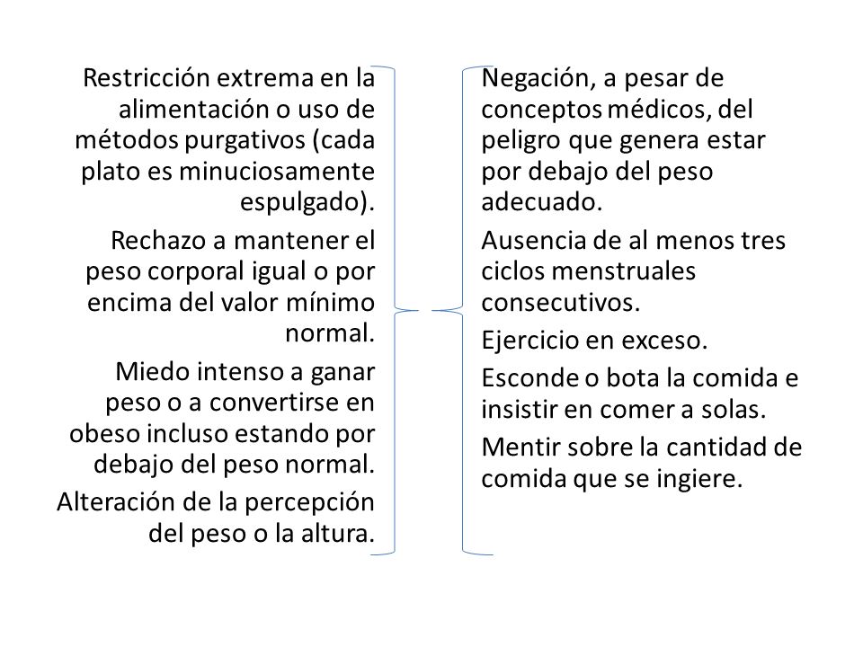 Restricción extrema en la alimentación o uso de métodos purgativos (cada plato es minuciosamente espulgado). Rechazo a mantener el peso corporal igual o por encima del valor mínimo normal. Miedo intenso a ganar peso o a convertirse en obeso incluso estando por debajo del peso normal. Alteración de la percepción del peso o la altura.