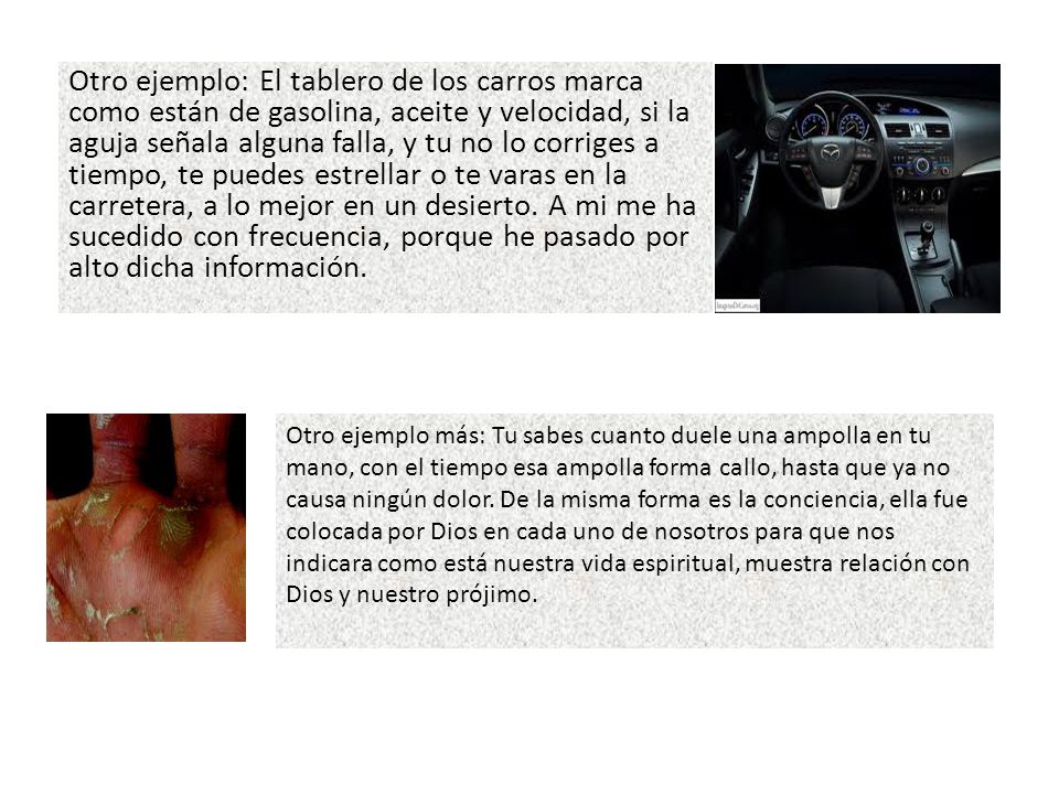 Otro ejemplo: El tablero de los carros marca como están de gasolina, aceite y velocidad, si la aguja señala alguna falla, y tu no lo corriges a tiempo, te puedes estrellar o te varas en la carretera, a lo mejor en un desierto. A mi me ha sucedido con frecuencia, porque he pasado por alto dicha información.