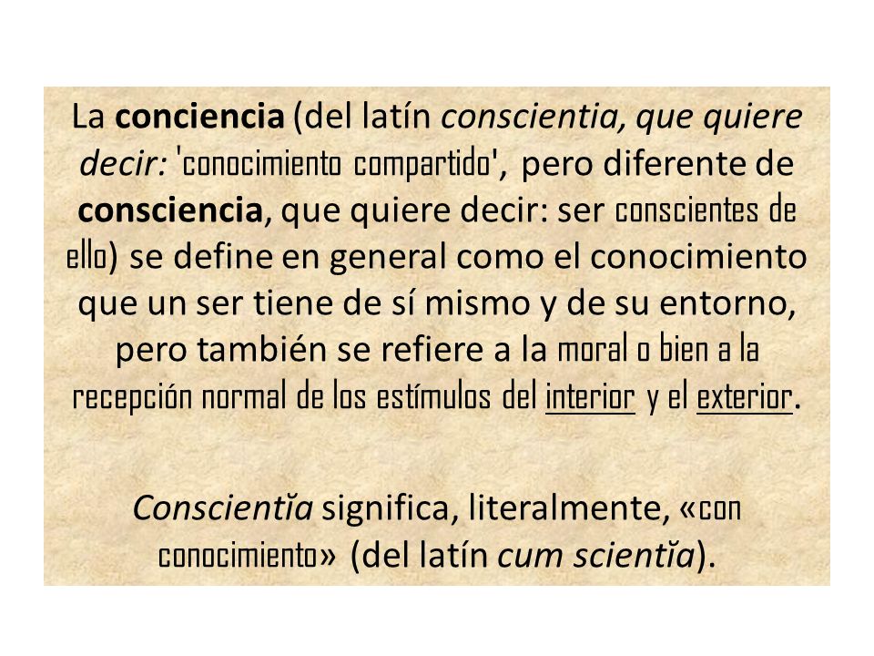 La conciencia (del latín conscientia, que quiere decir: conocimiento compartido , pero diferente de consciencia, que quiere decir: ser conscientes de ello) se define en general como el conocimiento que un ser tiene de sí mismo y de su entorno, pero también se refiere a la moral o bien a la recepción normal de los estímulos del interior y el exterior.