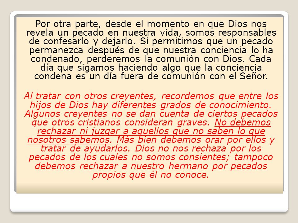 Por otra parte, desde el momento en que Dios nos revela un pecado en nuestra vida, somos responsables de confesarlo y dejarlo. Si permitimos que un pecado permanezca después de que nuestra conciencia lo ha condenado, perderemos la comunión con Dios. Cada día que sigamos haciendo algo que la conciencia condena es un día fuera de comunión con el Señor.