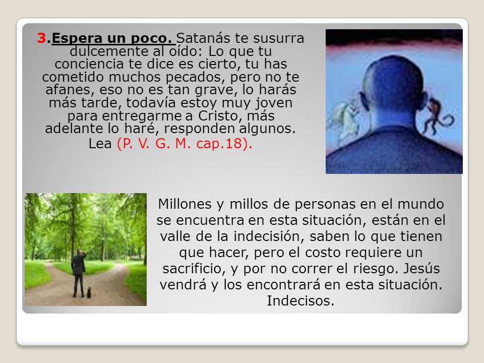 3.Espera un poco. Satanás te susurra dulcemente al oído: Lo que tu conciencia te dice es cierto, tu has cometido muchos pecados, pero no te afanes, eso no es tan grave, lo harás más tarde, todavía estoy muy joven para entregarme a Cristo, más adelante lo haré, responden algunos. Lea (P. V. G. M. cap.18).