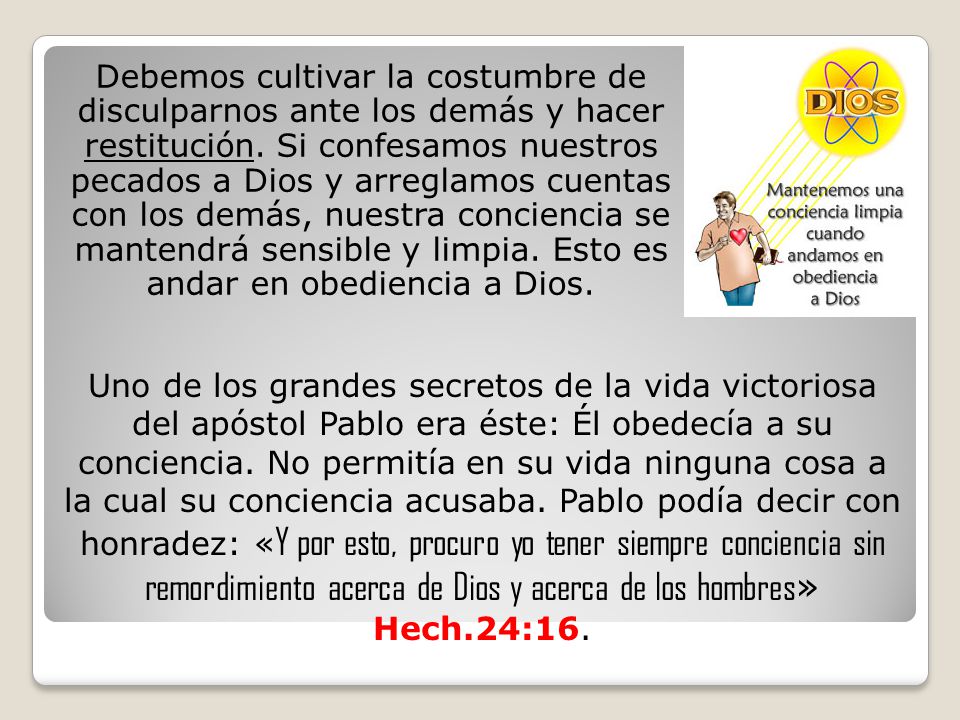 Debemos cultivar la costumbre de disculparnos ante los demás y hacer restitución. Si confesamos nuestros pecados a Dios y arreglamos cuentas con los demás, nuestra conciencia se mantendrá sensible y limpia. Esto es andar en obediencia a Dios.
