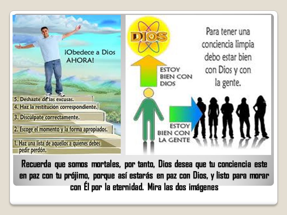 Recuerda que somos mortales, por tanto, Dios desea que tu conciencia este en paz con tu prójimo, porque así estarás en paz con Dios, y listo para morar con Él por la eternidad.