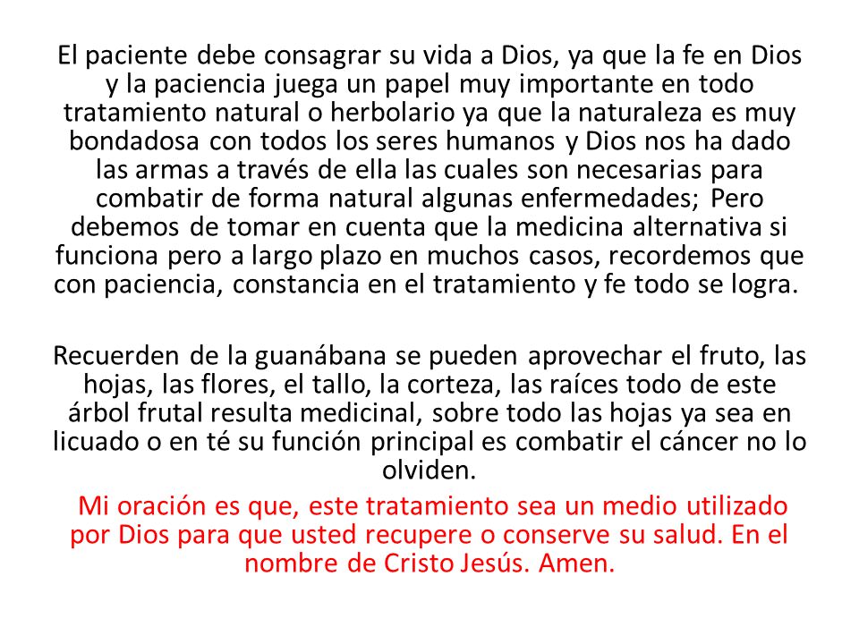 El paciente debe consagrar su vida a Dios, ya que la fe en Dios y la paciencia juega un papel muy importante en todo tratamiento natural o herbolario ya que la naturaleza es muy bondadosa con todos los seres humanos y Dios nos ha dado las armas a través de ella las cuales son necesarias para combatir de forma natural algunas enfermedades; Pero debemos de tomar en cuenta que la medicina alternativa si funciona pero a largo plazo en muchos casos, recordemos que con paciencia, constancia en el tratamiento y fe todo se logra.