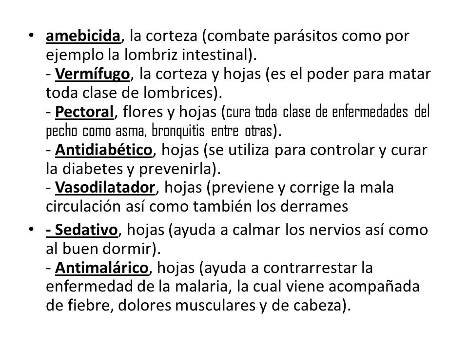 amebicida, la corteza (combate parásitos como por ejemplo la lombriz intestinal). - Vermífugo, la corteza y hojas (es el poder para matar toda clase de lombrices). - Pectoral, flores y hojas (cura toda clase de enfermedades del pecho como asma, bronquitis entre otras). - Antidiabético, hojas (se utiliza para controlar y curar la diabetes y prevenirla). - Vasodilatador, hojas (previene y corrige la mala circulación así como también los derrames