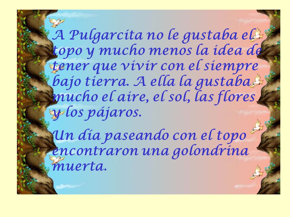 A Pulgarcita no le gustaba el topo y mucho menos la idea de tener que vivir con el siempre bajo tierra. A ella la gustaba mucho el aire, el sol, las flores y los pájaros.