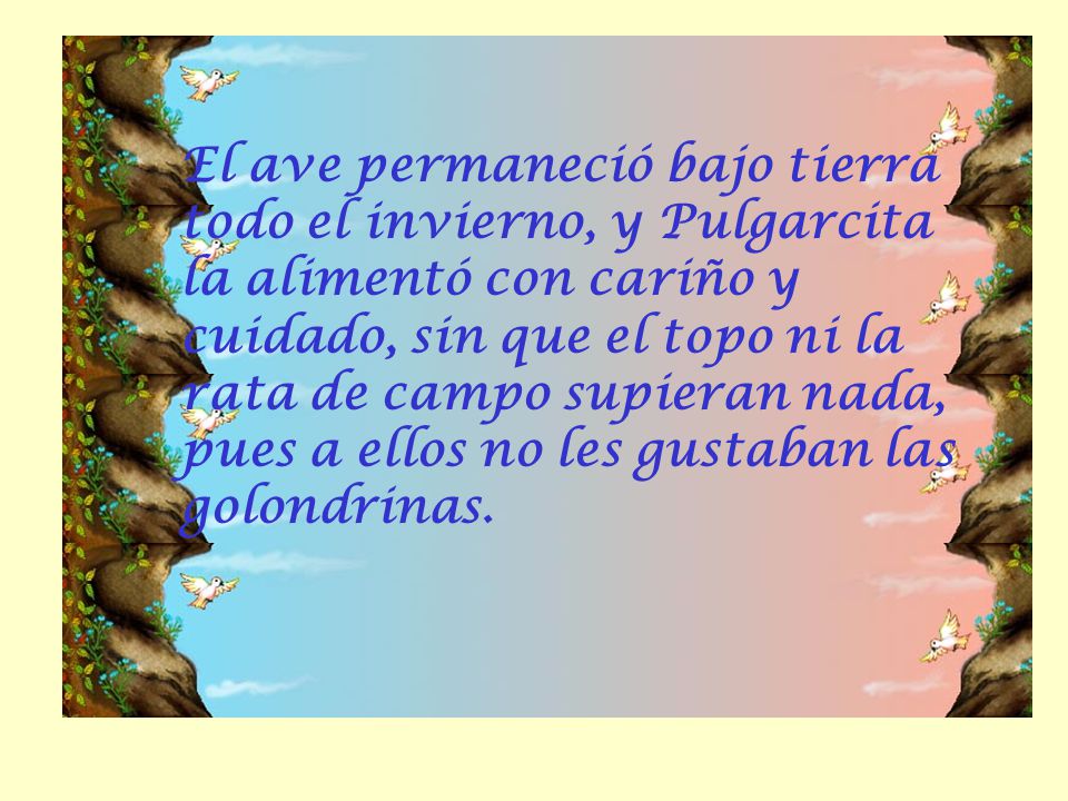 El ave permaneció bajo tierra todo el invierno, y Pulgarcita la alimentó con cariño y cuidado, sin que el topo ni la rata de campo supieran nada, pues a ellos no les gustaban las golondrinas.
