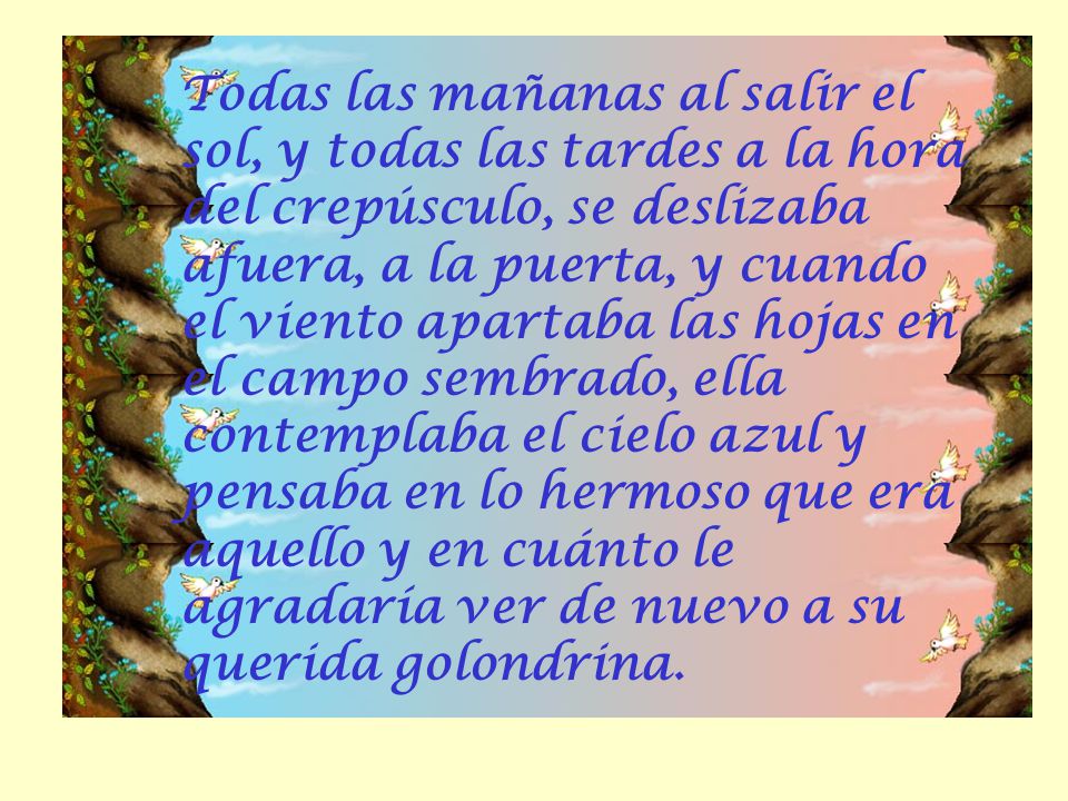 Todas las mañanas al salir el sol, y todas las tardes a la hora del crepúsculo, se deslizaba afuera, a la puerta, y cuando el viento apartaba las hojas en el campo sembrado, ella contemplaba el cielo azul y pensaba en lo hermoso que era aquello y en cuánto le agradaría ver de nuevo a su querida golondrina.