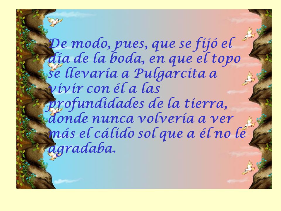 De modo, pues, que se fijó el día de la boda, en que el topo se llevaría a Pulgarcita a vivir con él a las profundidades de la tierra, donde nunca volvería a ver más el cálido sol que a él no le agradaba.