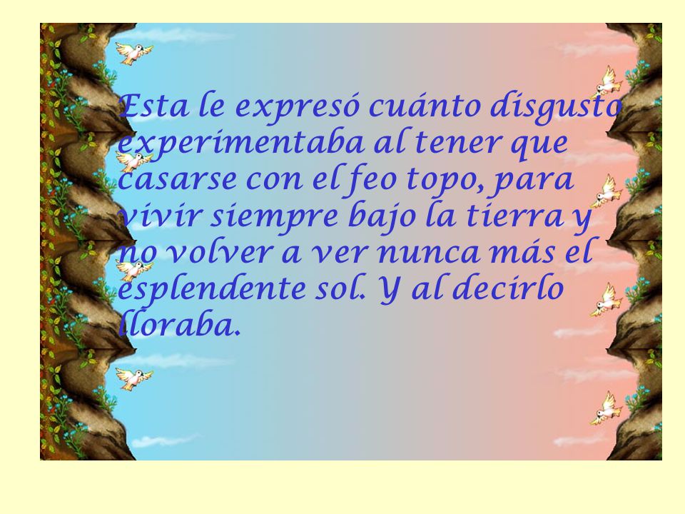 Esta le expresó cuánto disgusto experimentaba al tener que casarse con el feo topo, para vivir siempre bajo la tierra y no volver a ver nunca más el esplendente sol.