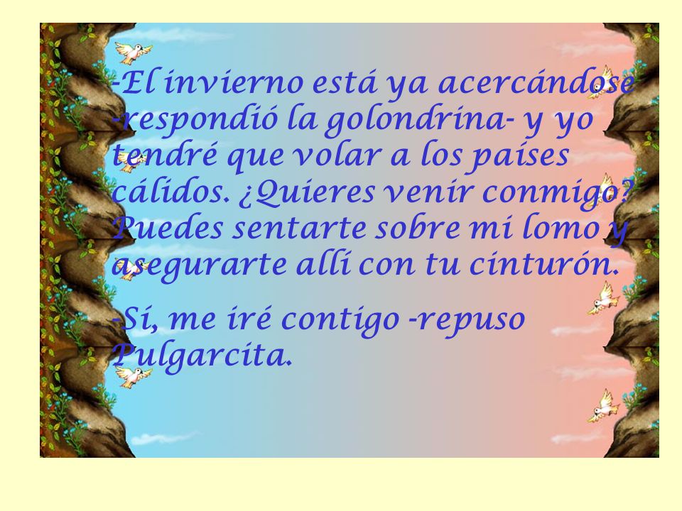 -El invierno está ya acercándose -respondió la golondrina- y yo tendré que volar a los países cálidos. ¿Quieres venir conmigo Puedes sentarte sobre mi lomo y asegurarte allí con tu cinturón.