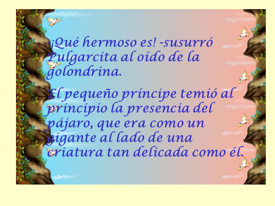 -¡Qué hermoso es! -susurró Pulgarcita al oído de la golondrina.