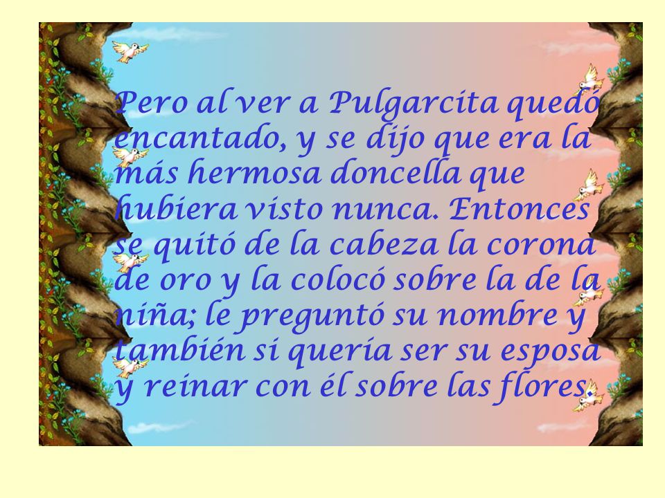 Pero al ver a Pulgarcita quedó encantado, y se dijo que era la más hermosa doncella que hubiera visto nunca.