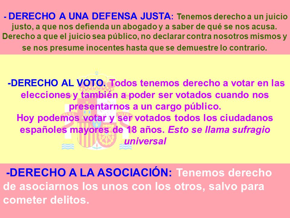 - DERECHO A UNA DEFENSA JUSTA: Tenemos derecho a un juicio justo, a que nos defienda un abogado y a saber de qué se nos acusa. Derecho a que el juicio sea público, no declarar contra nosotros mismos y se nos presume inocentes hasta que se demuestre lo contrario.