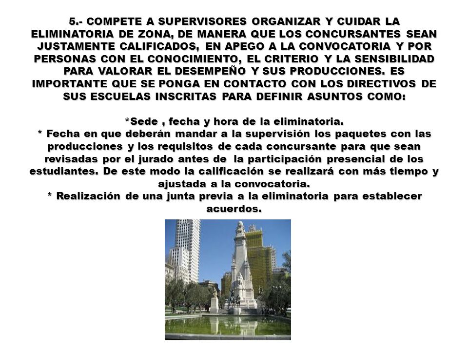 5.- COMPETE A SUPERVISORES ORGANIZAR Y CUIDAR LA ELIMINATORIA DE ZONA, DE MANERA QUE LOS CONCURSANTES SEAN JUSTAMENTE CALIFICADOS, EN APEGO A LA CONVOCATORIA Y POR PERSONAS CON EL CONOCIMIENTO, EL CRITERIO Y LA SENSIBILIDAD PARA VALORAR EL DESEMPEÑO Y SUS PRODUCCIONES.