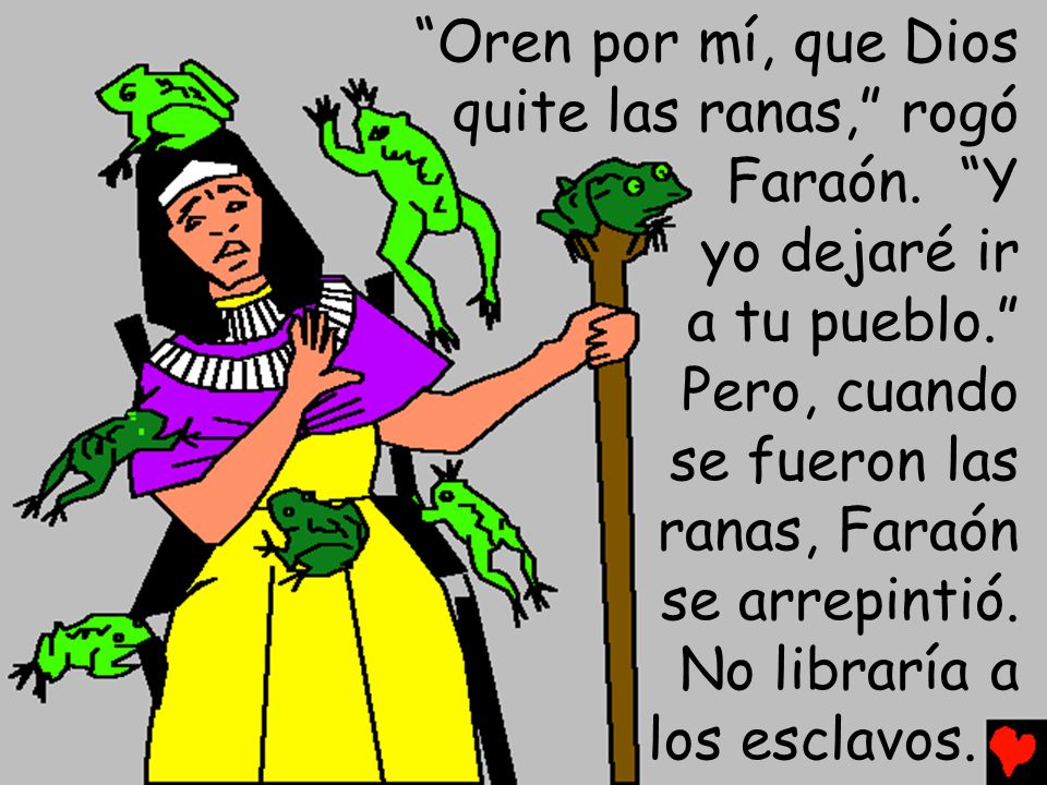 Oren por mí, que Dios quite las ranas, rogó. Faraón. Y. yo dejaré ir. a tu pueblo. Pero, cuando.