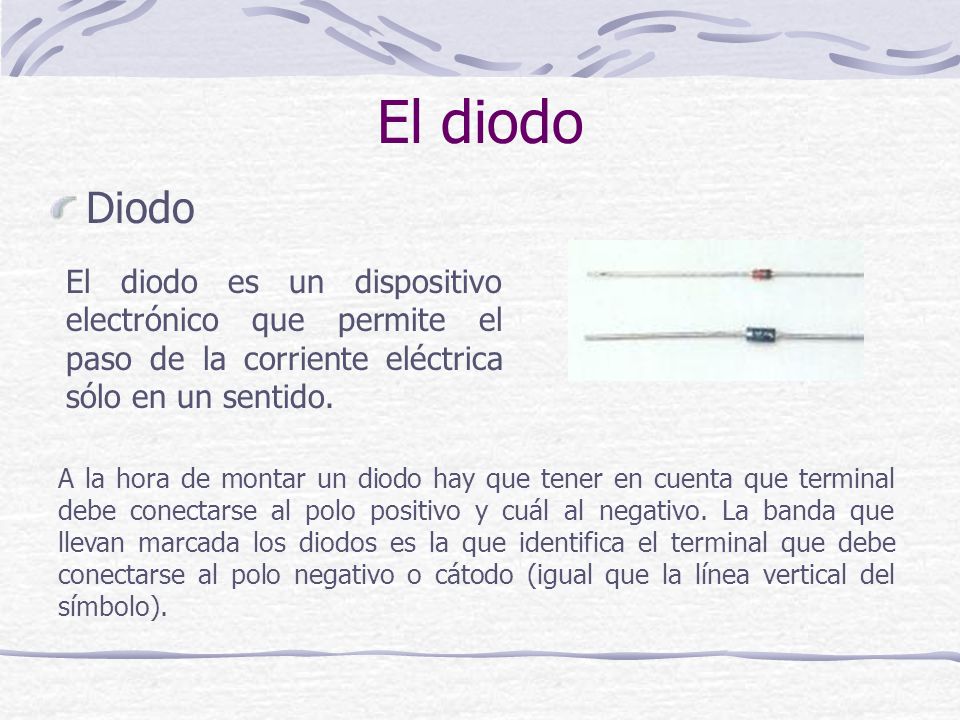 El diodo Diodo. El diodo es un dispositivo electrónico que permite el paso de la corriente eléctrica sólo en un sentido.